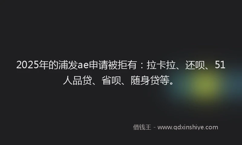 2025年的浦发ae申请被拒有：拉卡拉、还呗、51人品贷、省呗、随身贷等。