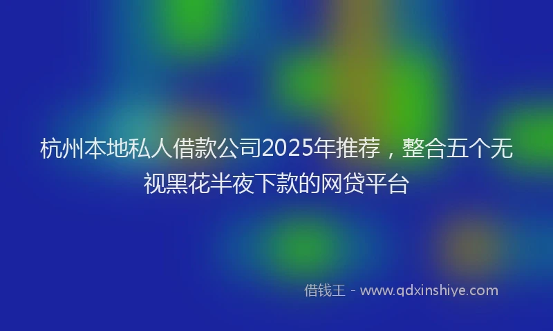 杭州本地私人借款公司2025年推荐，整合五个无视黑花半夜下款的网贷平台