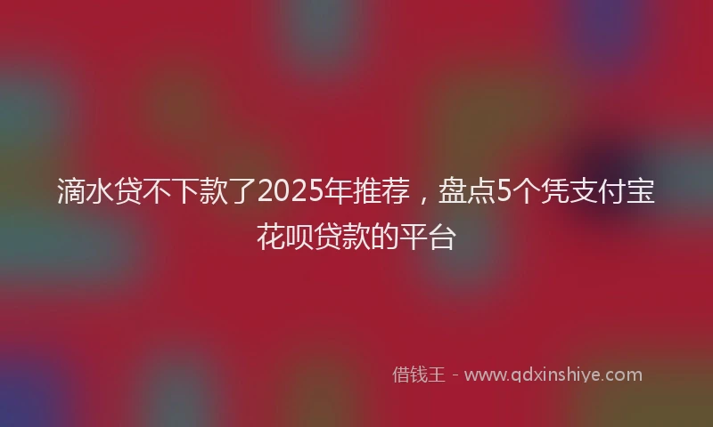 滴水贷不下款了2025年推荐，盘点5个凭支付宝花呗贷款的平台