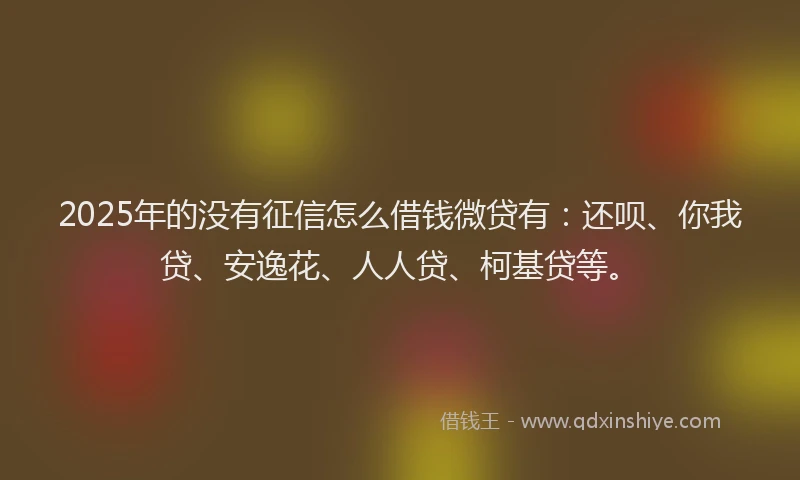 2025年的没有征信怎么借钱微贷有：还呗、你我贷、安逸花、人人贷、柯基贷等。