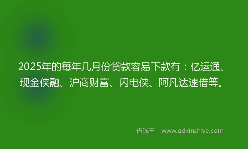 2025年的每年几月份贷款容易下款有：亿运通、现金侠融、沪商财富、闪电侠、阿凡达速借等。