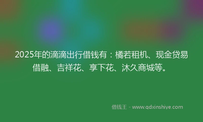 2025年的滴滴出行借钱有：橘若租机、现金贷易借融、吉祥花、享下花、沐久商城等。