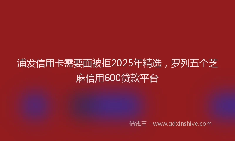 浦发信用卡需要面被拒2025年精选，罗列五个芝麻信用600贷款平台