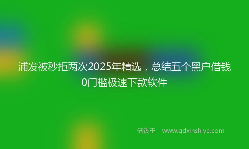 浦发被秒拒两次2025年精选，总结五个黑户借钱0门槛极速下款软件