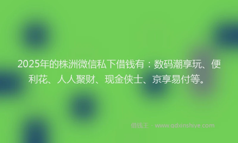 2025年的株洲微信私下借钱有：数码潮享玩、便利花、人人聚财、现金侠士、京享易付等。