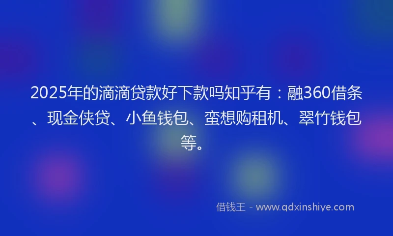 2025年的滴滴贷款好下款吗知乎有：融360借条、现金侠贷、小鱼钱包、蛮想购租机、翠竹钱包等。