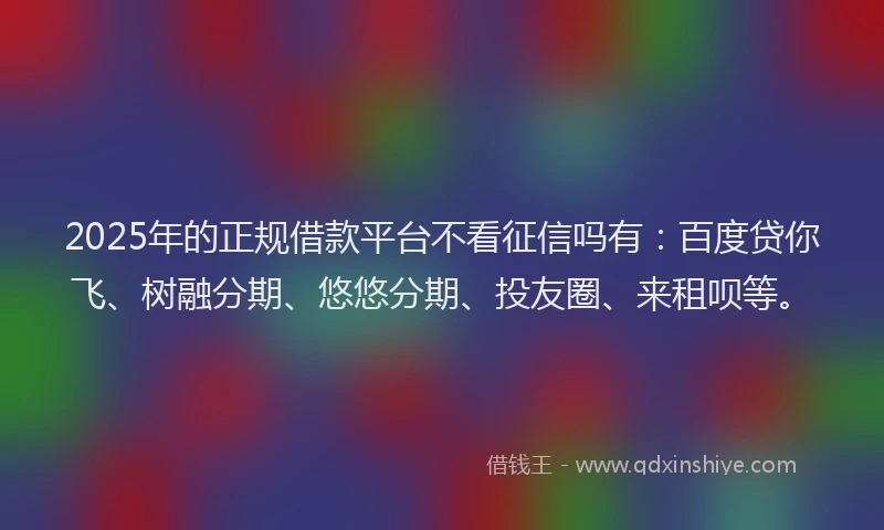 2025年的正规借款平台不看征信吗有：百度贷你飞、树融分期、悠悠分期、投友圈、来租呗等。