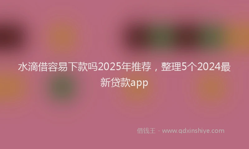 水滴借容易下款吗2025年推荐，整理5个2024最新贷款app