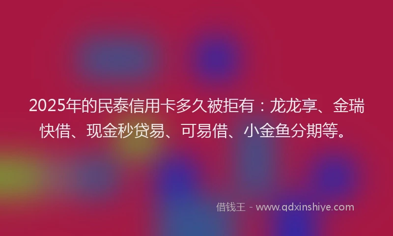 2025年的民泰信用卡多久被拒有：龙龙享、金瑞快借、现金秒贷易、可易借、小金鱼分期等。