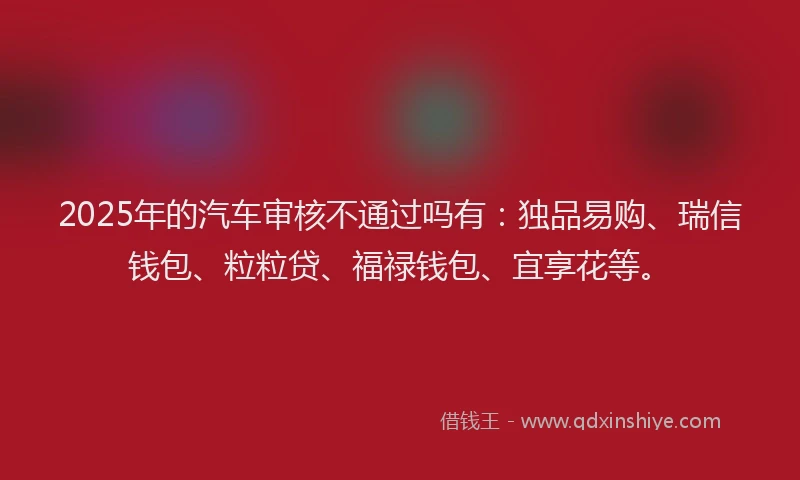 2025年的汽车审核不通过吗有：独品易购、瑞信钱包、粒粒贷、福禄钱包、宜享花等。