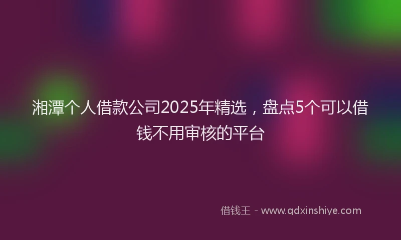 湘潭个人借款公司2025年精选，盘点5个可以借钱不用审核的平台