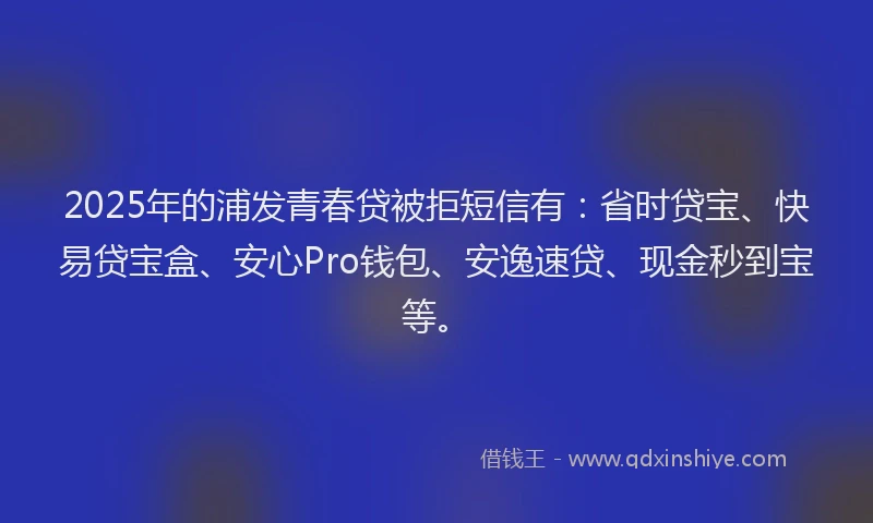 2025年的浦发青春贷被拒短信有：省时贷宝、快易贷宝盒、安心Pro钱包、安逸速贷、现金秒到宝等。