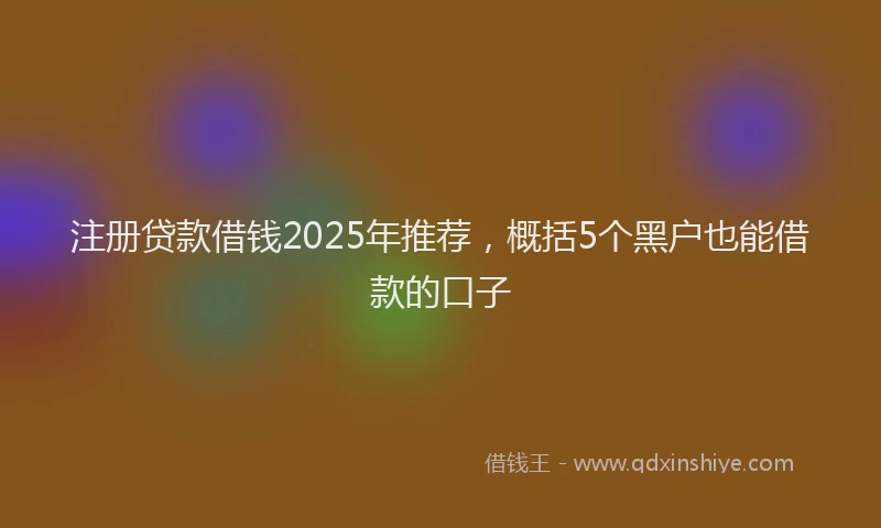 注册贷款借钱2025年推荐，概括5个黑户也能借款的口子