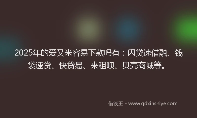2025年的爱又米容易下款吗有：闪贷速借融、钱袋速贷、快贷易、来租呗、贝壳商城等。
