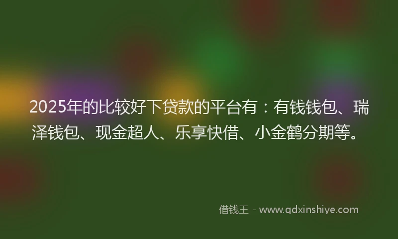 2025年的比较好下贷款的平台有：有钱钱包、瑞泽钱包、现金超人、乐享快借、小金鹤分期等。
