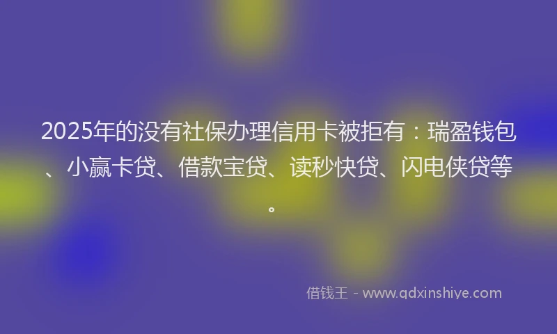 2025年的没有社保办理信用卡被拒有：瑞盈钱包、小赢卡贷、借款宝贷、读秒快贷、闪电侠贷等。