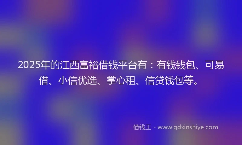 2025年的江西富裕借钱平台有：有钱钱包、可易借、小信优选、掌心租、信贷钱包等。