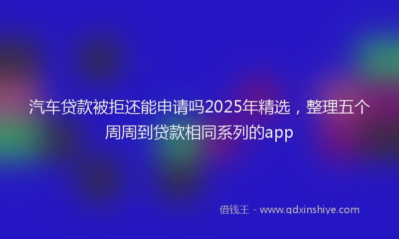 汽车贷款被拒还能申请吗2025年精选，整理五个周周到贷款相同系列的app