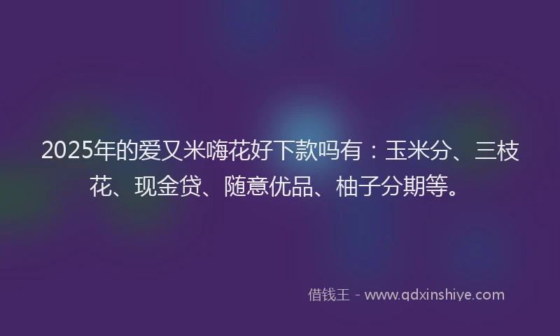 2025年的爱又米嗨花好下款吗有：玉米分、三枝花、现金贷、随意优品、柚子分期等。