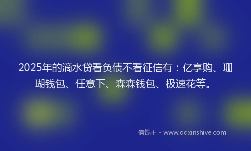 2025年的滴水贷看负债不看征信有：亿享购、珊瑚钱包、任意下、森森钱包、极速花等。