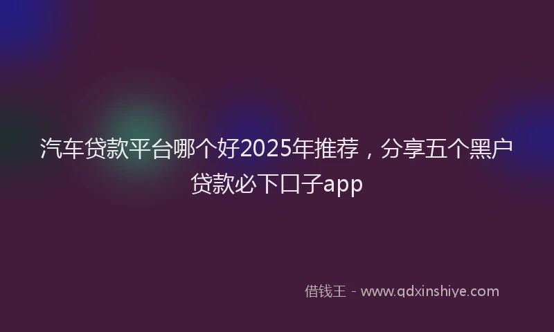 汽车贷款平台哪个好2025年推荐，分享五个黑户贷款必下口子app