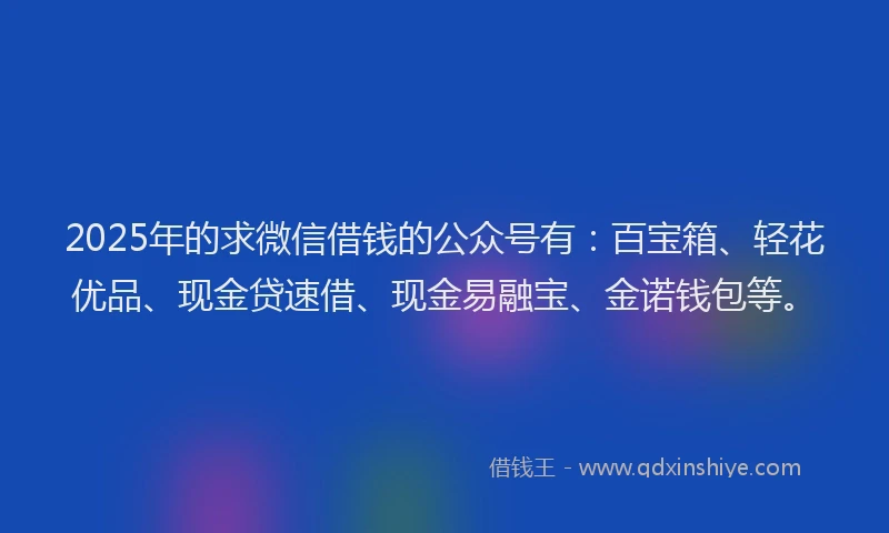 2025年的求微信借钱的公众号有：百宝箱、轻花优品、现金贷速借、现金易融宝、金诺钱包等。