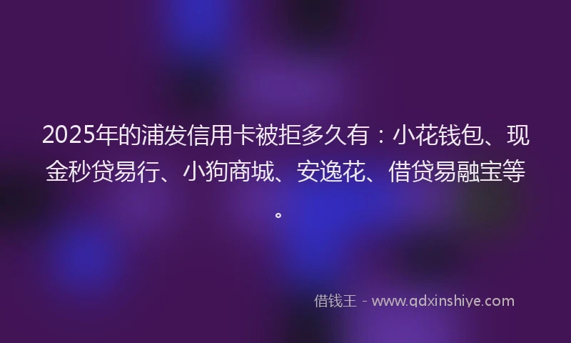 2025年的浦发信用卡被拒多久有：小花钱包、现金秒贷易行、小狗商城、安逸花、借贷易融宝等。