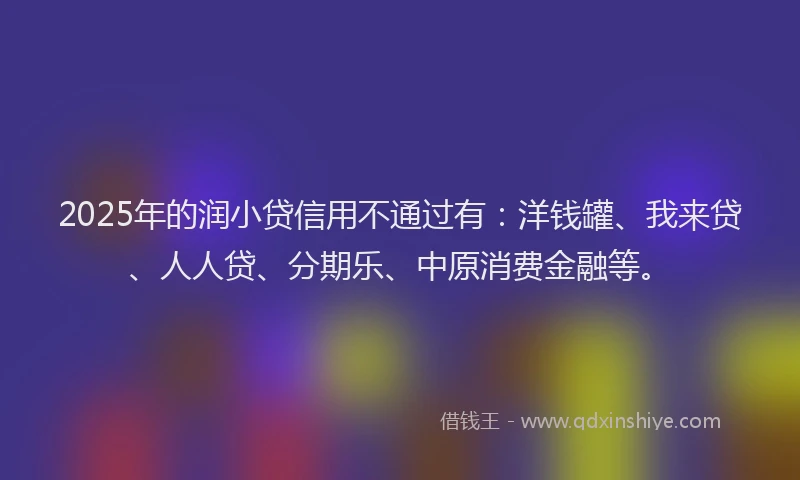 2025年的润小贷信用不通过有：洋钱罐、我来贷、人人贷、分期乐、中原消费金融等。