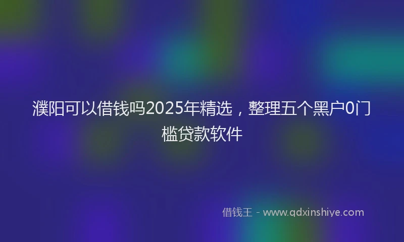 濮阳可以借钱吗2025年精选，整理五个黑户0门槛贷款软件