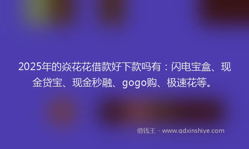2025年的焱花花借款好下款吗有：闪电宝盒、现金贷宝、现金秒融、gogo购、极速花等。