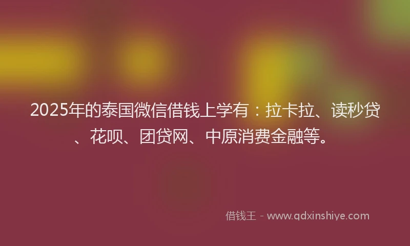 2025年的泰国微信借钱上学有：拉卡拉、读秒贷、花呗、团贷网、中原消费金融等。