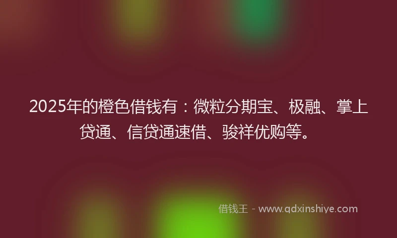 2025年的橙色借钱有：微粒分期宝、极融、掌上贷通、信贷通速借、骏祥优购等。