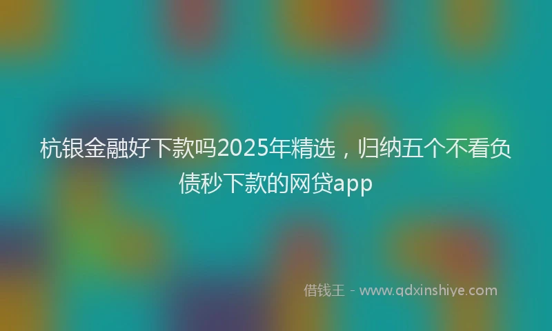 杭银金融好下款吗2025年精选，归纳五个不看负债秒下款的网贷app