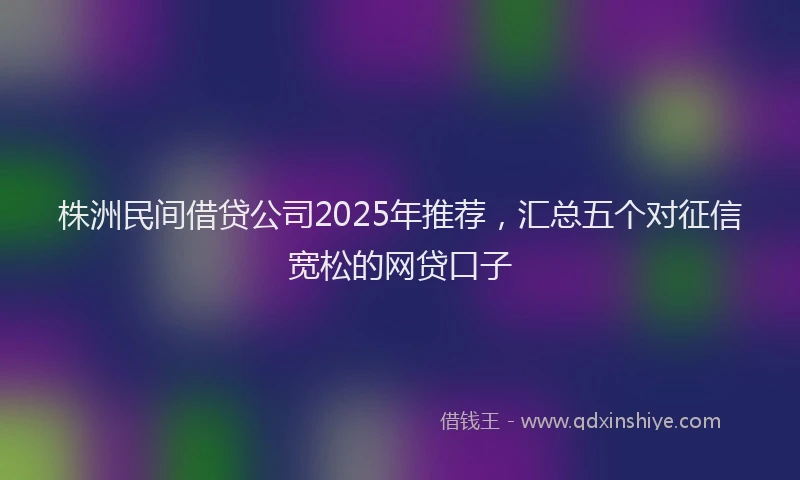 株洲民间借贷公司2025年推荐，汇总五个对征信宽松的网贷口子