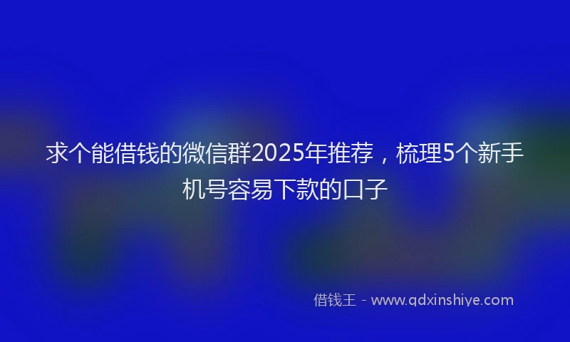 求个能借钱的微信群2025年推荐，梳理5个新手机号容易下款的口子