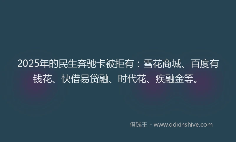 2025年的民生奔驰卡被拒有：雪花商城、百度有钱花、快借易贷融、时代花、疾融金等。