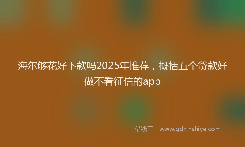 海尔够花好下款吗2025年推荐，概括五个贷款好做不看征信的app