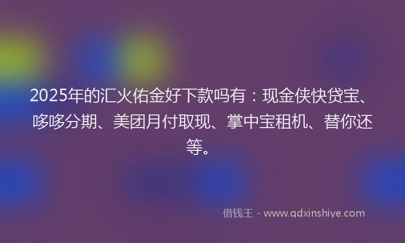 2025年的汇火佑金好下款吗有：现金侠快贷宝、哆哆分期、美团月付取现、掌中宝租机、替你还等。