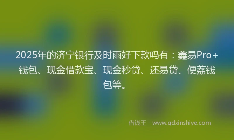2025年的济宁银行及时雨好下款吗有：鑫易Pro+钱包、现金借款宝、现金秒贷、还易贷、便荔钱包等。