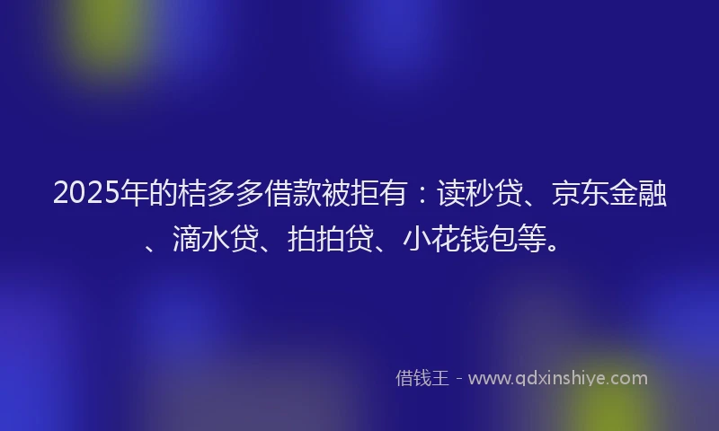 2025年的桔多多借款被拒有：读秒贷、京东金融、滴水贷、拍拍贷、小花钱包等。