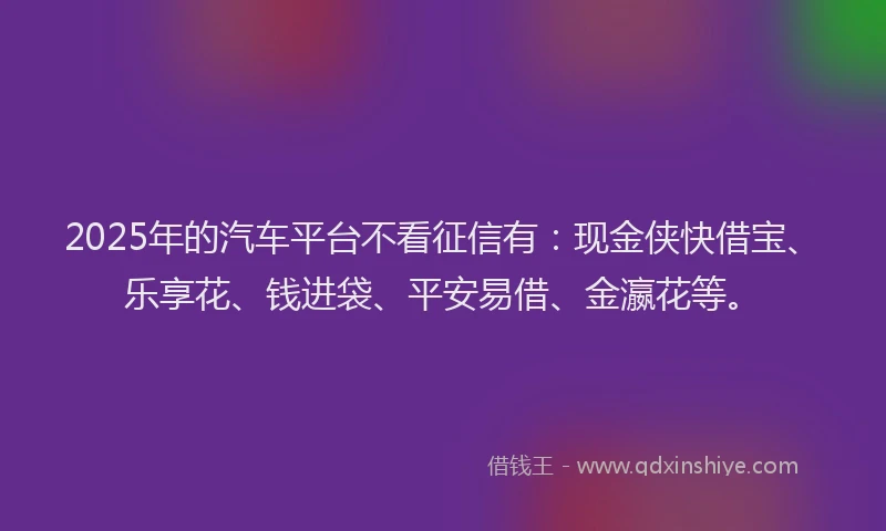 2025年的汽车平台不看征信有:现金侠快借宝、乐享花、钱进袋、平安易借、金瀛花等。