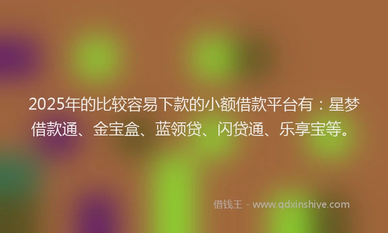 2025年的比较容易下款的小额借款平台有：星梦借款通、金宝盒、蓝领贷、闪贷通、乐享宝等。