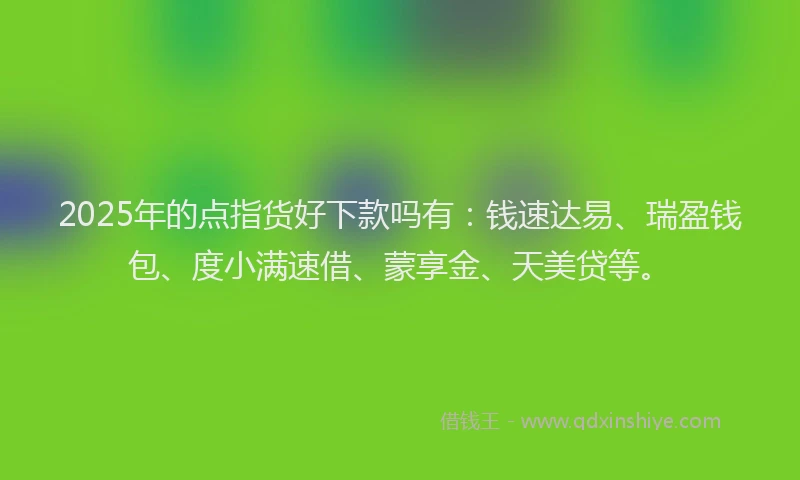 2025年的点指货好下款吗有：钱速达易、瑞盈钱包、度小满速借、蒙享金、天美贷等。