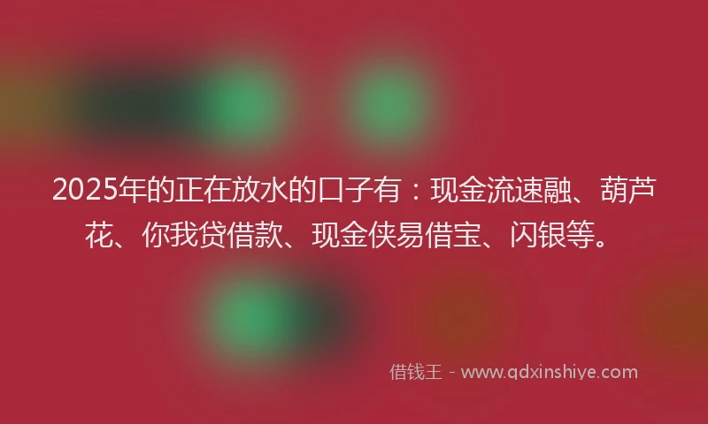 2025年的正在放水的口子有：现金流速融、葫芦花、你我贷借款、现金侠易借宝、闪银等。