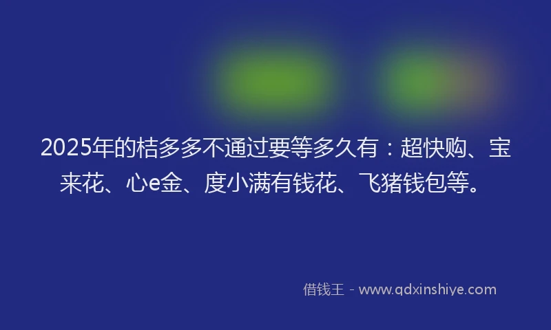 2025年的桔多多不通过要等多久有：超快购、宝来花、心e金、度小满有钱花、飞猪钱包等。