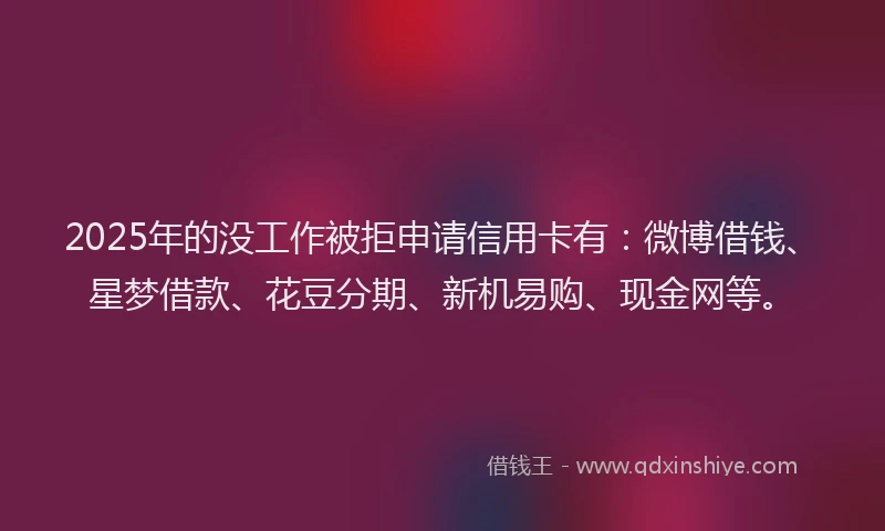 2025年的没工作被拒申请信用卡有：微博借钱、星梦借款、花豆分期、新机易购、现金网等。