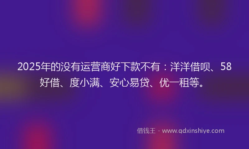 2025年的没有运营商好下款不有：洋洋借呗、58好借、度小满、安心易贷、优一租等。