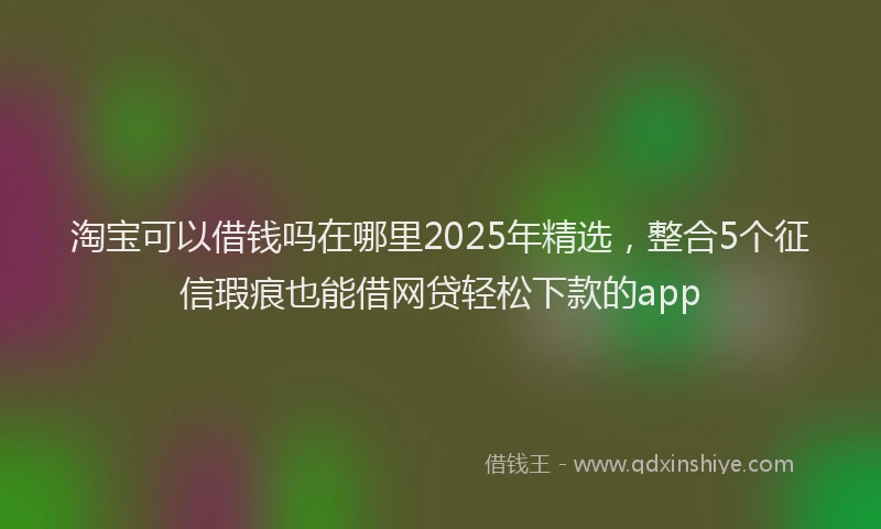 淘宝可以借钱吗在哪里2025年精选，整合5个征信瑕疵也能借网贷轻松下款的app