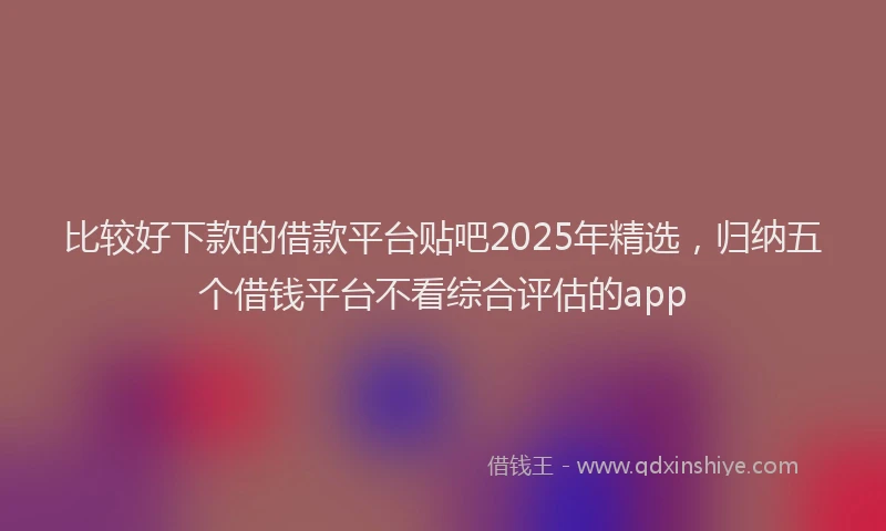 比较好下款的借款平台贴吧2025年精选，归纳五个借钱平台不看综合评估的app