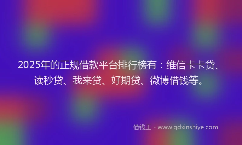 2025年的正规借款平台排行榜有：维信卡卡贷、读秒贷、我来贷、好期贷、微博借钱等。